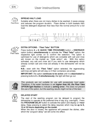 Page 20 User instructions    
 
18   
 
SPREAD HALF LOAD Suitable when there are not many dishes to be washed, it saves energy 
and reduces the program duration.  Place dishes in both baskets then 
load the detergent dispenser than less than the normal amount for a full 
load.
 
 
 
 
 
 
 EXTRA OPTIONS - “Flexi Tabs” BUTTON
 Press buttons 6 + 8 (QUICK TIME PROGRAMS button + ENERSAVE 
option button) simultaneously to activate the Flexi Tabs option; the 
respective light comes on to confirm the selection. The...