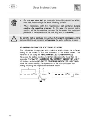 Page 24 User instructions    
 
22  
 
 
 
  
 
• Do not use table salt as it contains insoluble substances which, 
over time, may damage the water softening system.  
• When necessary, refill the regenerating salt container before 
starting the washing program. In this way, the excess saline 
solution will be immediately removed by the water; the prolonged 
presence of salt water inside the tank may lead to corrosion.   
 
 Be careful not to confuse the salt and detergent packages; adding 
detergent to the...