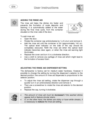 Page 26 User instructions    
 
24   
 
 ADDING THE RINSE AID
 The rinse aid helps the dishes dry faster and 
prevents the formation of scale deposits and 
staining; it is automatically added to the water 
during the final rinse cycle, from the container 
situated on the inner side of the door. 
 
 
To add rinse aid: 
•  Open the door. 
•  Rotate the container cap anticlockwise by ¼ of a turn and remove it. 
•  Add the rinse aid until the container is full (approximately 140 cc). 
The optical level indicator on...