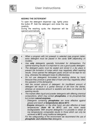 Page 27 
User instructions   
 
 
25   
 ADDING THE DETERGENT
 To open the detergent dispenser cap, lightly press 
the button P. Add the detergent and close the cap 
carefully. 
During the washing cycle, the dispenser will be 
opened automatically. 
 
     
  
 • When a program with hot prewash is selected (see program table), 
extra detergent must be placed in the cavity G/H (depending on 
models). 
• Use only detergents specially formulated for dishwashers. For 
optimal washing results it is important to use...