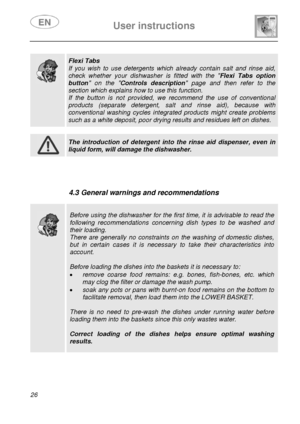 Page 28 User instructions    
 
26  
 
 
 
 
  
  
 Flexi Tabs 
If you wish to use detergents which already contain salt and rinse aid, 
check whether your dishwasher is fitted with the Flexi Tabs option 
button on the Controls description page and then refer to the 
section which explains how to use this function. 
If the button is not provided, we recommend the use of conventional 
products (separate detergent, salt and rinse aid), because with 
conventional washing cycles integrated products might create...