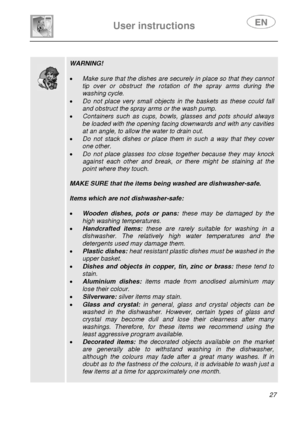 Page 29 
User instructions   
 
 
27  
 
 
 
 
 
 
 
 
 
 
 
 WARNING! 
 
• Make sure that the dishes are securely in place so that they cannot 
tip over or obstruct the rotation of the spray arms during the 
washing cycle. 
• Do not place very small objects in the baskets as these could fall 
and obstruct the spray arms or the wash pump. 
• Containers such as cups, bowls, glasses and pots should always 
be loaded with the opening facing downwards and with any cavities 
at an angle, to allow the water to drain...