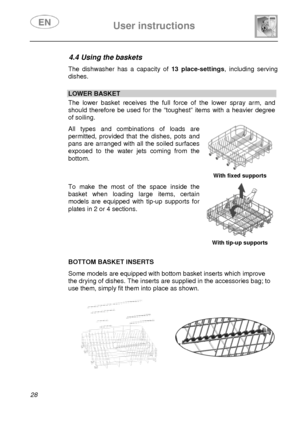 Page 30 User instructions    
 
28  
4.4 Using the baskets  The dishwasher has a capacity of 13 place-settings, including serving 
dishes. 
 
 LOWER BASKET The lower basket receives the full force of the lower spray arm, and 
should therefore be used for the “toughest” items with a heavier degree 
of soiling.  All types and combinations of loads are 
permitted, provided that the dishes, pots and 
pans are arranged with all the soiled surfaces 
exposed to the water jets coming from the 
bottom. 
  With fixed...