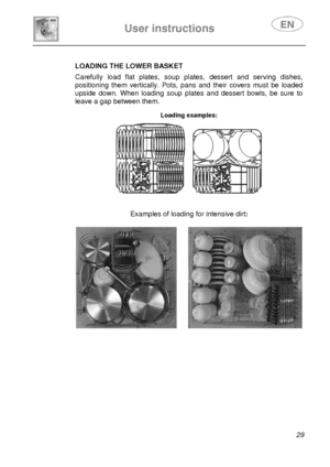 Page 31 
User instructions   
 
 
29   LOADING THE LOWER BASKET  Carefully load flat plates, soup plates, dessert and serving dishes, 
positioning them vertically. Pots, pans and their covers must be loaded 
upside down. When loading soup plates and dessert bowls, be sure to 
leave a gap between them. 
 Loading examples:  
      
Examples of loading for intensive dirt:   
 
       
 
 
 
 
 
 
 
 
 
 
 