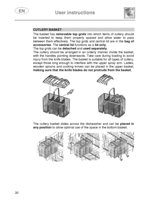 Page 32 User instructions    
 
30 
 
CUTLERY BASKET The basket has removable top grids into which items of cutlery should 
be inserted to keep them properly spaced and allow water to pass 
between them effectively. The top grids and central lid are in the bag of 
accessories. The central lid functions as a lid only.  
The top grids can be detached and used separately. 
The cutlery should be arranged in an orderly manner inside the basket, 
with the handles pointing downwards. Take care during loading to avoid...