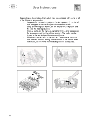 Page 34 User instructions    
 
32   
 Depending on the models, the basket may be equipped with some or all 
of the following accessories: 
-  Supports for cups or long objects (ladles, spoons…), on the left; 
can be tipped to the vertical position when not in use. 
-  Long-stemmed glass holder, on the left; to use, simply lift and 
fix onto the hooks provided. 
-  Cutlery racks, on the right, designed for knives and teaspoons; 
for teaspoons, pull out the sliding support. The racks can be 
tipped to the...