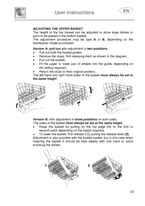 Page 35 
User instructions   
 
 
33  
 
 
 
 
 ADJUSTING THE UPPER BASKET 
The height of the top basket can be adjusted to allow large dishes or 
pans to be placed in the bottom basket. 
The adjustment procedure may be type A or B, depending on the 
dishwasher model purchased. 
  
 
 
 
 
 
 Version A: pull-out with adjustment intwo positions.
•  Pull out both the basket guides. 
•  Remove the stops, first releasing them as shown in the diagram. 
•  Pull out the basket. 
•  Fit the upper or lower pair of...