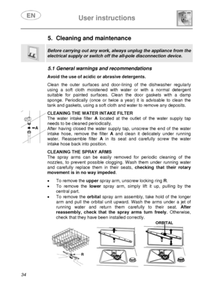 Page 36 User instructions    
 
34  
5.  Cleaning and maintenance  
 
Before carrying out any work, always unplug the appliance from the 
electrical supply or switch off the all-pole disconnection device. 
 
5.1 General warnings and recommendations   Avoid the use of acidic or abrasive detergents. Clean the outer surfaces and door-lining of the dishwasher regularly 
using a soft cloth moistened with water or with a normal detergent 
suitable for painted surfaces. Clean the door gaskets with a damp 
sponge....