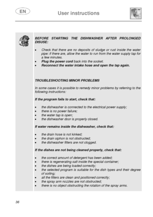 Page 38 User instructions    
 
36   
 
 
  
 
BEFORE STARTING THE DISHWASHER AFTER PROLONGED 
DISUSE: 
 
• Check that there are no deposits of sludge or rust inside the water 
pipe: if there are, allow the water to run from the water supply tap for 
a few minutes. 
• Plug the power cord back into the socket. 
• Reconnect the water intake hose and open the tap again. 
 
 
 
TROUBLESHOOTING MINOR PROBLEMS 
 
In some cases it is possible to remedy minor problems by referring to the 
following instructions: 
 
If...