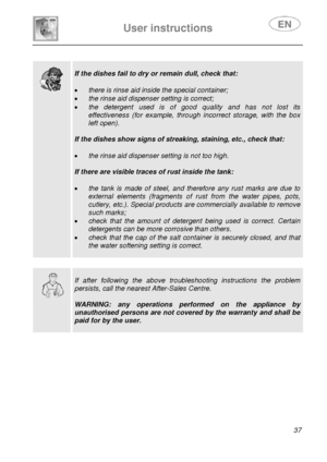 Page 39 
User instructions   
 
 
37   
 
  
 
If the dishes fail to dry or remain dull, check that: 
 
• there is rinse aid inside the special container; 
• the rinse aid dispenser setting is correct; 
• the detergent used is of good quality and has not lost its 
effectiveness (for example, through incorrect storage, with the box 
left open). 
 
If the dishes show signs of streaking, staining, etc., check that: 
 
• the rinse aid dispenser setting is not too high. 
 
If there are visible traces of rust inside...