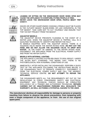 Page 6 Safety instructions 
 
 
4  
 LEANING OR SITTING ON THE DISHWASHER DOOR WHEN OPEN MAY 
CAUSE THE APPLIANCE TO OVERTURN, PUTING PEOPLE AT RISK. 
NEVER LEAVE THE DISHWASHER DOOR OPEN; PEOPLE MIGHT TRIP 
OVER IT.  
 KNIVES OR OTHER SHARP-ENDED COOKING UTENSILS MUST BE PLACED 
IN THE CUTLERY BASKET BLADE-DOWN, OR LAID HORIZONTAL IN THE 
TOP BASKET. TAKE CARE NOT TO CUT YOURSELF AND ENSURE THAT 
THEY DO NOT PROJECT FROM THE BASKET.  
 AQUASTOP MODELS 
THE AQUASTOP DEVICE PREVENTS FLOODING IN THE EVENT OF A...