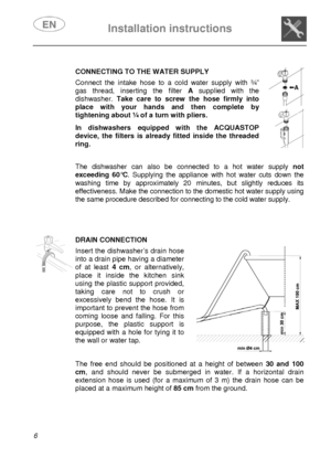 Page 8 Installation instructions    
 
6  
    
CONNECTING TO THE WATER SUPPLY Connect the intake hose to a cold water supply with ¾” 
gas thread, inserting the filter A supplied with the 
dishwasher. Take care to screw the hose firmly into 
place with your hands and then complete by 
tightening about ¼ of a turn with pliers.  In dishwashers equipped with the ACQUASTOP 
device, the filters is already fitted inside the threaded 
ring. 
  
  
 
   
The dishwasher can also be connected to a hot water supply not...