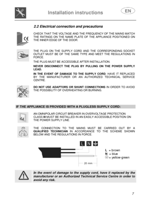 Page 9 
Installation instructions   
 
 
7  2.2 Electrical connection and precautions 
 
 
CHECK THAT THE VOLTAGE AND THE FREQUENCY OF THE MAINS MATCH THE RATINGS ON THE NAME PLATE OF THE APPLIANCE POSITIONED ON THE INNER EDGE OF THE DOOR. 
 
 
THE PLUG ON THE SUPPLY CORD AND THE CORRESPONDING SOCKET OUTLET MUST BE OF THE SAME TYPE AND MEET THE REGULATIONS IN FORCE.  THE PLUG MUST BE ACCESSIBLE AFTER INSTALLATION.  NEVER DISCONNECT THE PLUG BY PULLING ON THE POWER SUPPLY LEAD.  IN THE EVENT OF DAMAGE TO THE...