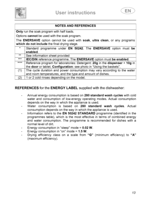 Page 15 
User instructions   
 
 
13 
NOTES AND REFERENCES Only run the soak program with half loads.  Options cannot be used with the soak program.  The ENERSAVE option cannot be used with soak, ultra clean, or any programs 
which do not include the final drying stage. 
 * Standard programme under EN 50242. The ENERSAVE option must be 
enabled. 
**  See information sheet provided 
*** IEC/DIN reference programme. The ENERSAVE option must be enabled. 
**** Reference program for laboratories: Detergent: 20g in...