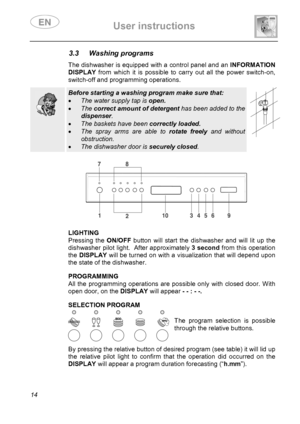 Page 16 User instructions    
 
14 
3.3 Washing programs   The dishwasher is equipped with a control panel and an INFORMATION 
DISPLAY from which it is possible to carry out all the power switch-on, 
switch-off and programming operations. 
  
  
 Before starting a washing program make sure that: 
• The water supply tap is open. 
• The correct amount of detergent has been added to the 
dispenser. 
• The baskets have been correctly loaded. 
• The spray arms are able to rotate freely and without 
obstruction. 
•...