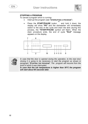 Page 18 User instructions    
 
16 
 STOPPING A PROGRAM
To cancel a program which is running: 
•  Interrupt the program (see 
INTERRUPTING A PROGRAM) 
• Press the START/PAUSE button   and hold it down; the 
display will show P0 and the dishwasher will immediately 
switch to the end of the cycle and drain the tank (during this 
process, the START/PAUSE symbol will flash). When the 
drain procedure ends, the end of cycle End message 
appears on the display. 
 
 
 
 
  
 In case that the door is opened during the...