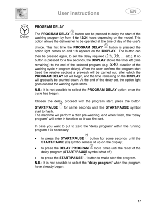 Page 19 
User instructions   
 
 
17 
 PROGRAM DELAY
 
The PROGRAM DELAY  button can be pressed to delay the start of the 
washing program by from 1 to 12/24 hours depending on the model. This 
option allows the dishwasher to be operated at the time of day of the users 
choice. The first time the PROGRAM DELAY   button is pressed the 
option light comes on and 1:h appears on the DISPLAY.  The button can 
then be pressed again, to set the delay required (
2:h, 3:h, … etc.). If no 
button is pressed for a few...