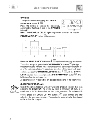 Page 20 User instructions    
 
18  
 OPTIONS   The options are controlled by the OPTION 
SELECTION button . 
Press the button to access the procedure, 
confirmed by flashing of one of the OPTIONS 
lights (E). 
 
 N.B.: ThePROGRAM DELAY light only comes on when the specific 
PROGRAM DELAY button  is pressed. 
 
 
 
 
Press the SELECT OPTIONS button  again to display the next option. 
To confirm an option, press the CONFIRM OPTION button   (the light 
stops flashing and remains on). This operation can be carried...