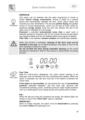 Page 21 
User instructions   
 
 
19 
 ENERSAVE
 This option can be selected with the wash programme of choice to 
further reduce energy consumption. Drying is aided by a special 
device that automatically releases the door, which opens slowly and 
smoothly by a few centimetres. This ensures perfect drying and greater 
control of rinsing temperatures, which can be kept at lower levels for 
significant energy saving. Once the door has opened, the end of the 
wash cycle is indicated by a short beep. 
 Enersave is...