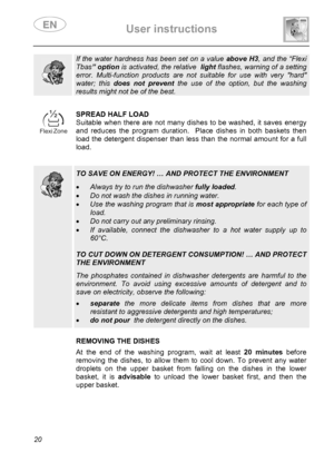 Page 22 User instructions    
 
20  
  
If the water hardness has been set on a value above H3, and the “Flexi 
Tbas” option is activated, the relative  light flashes, warning of a setting 
error. Multi-function products are not suitable for use with very hard 
water; this does not prevent the use of the option, but the washing 
results might not be of the best.  
 
 
SPREAD HALF LOAD 
Suitable when there are not many dishes to be washed, it saves energy 
and reduces the program duration.  Place dishes in both...