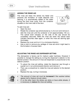 Page 26 User instructions    
 
24 
 ADDING THE RINSE AID
 The rinse aid helps the dishes dry faster and 
prevents the formation of scale deposits and 
staining; it is automatically added to the water 
during the final rinse cycle, from the container 
situated on the inner side of the door. 
  
To add rinse aid: 
•  Open the door. 
•  Rotate the container cap anticlockwise by ¼ of a turn and remove it. 
•  Add the rinse aid until the container is full (approximately 140 cc). 
The optical level indicator on the...