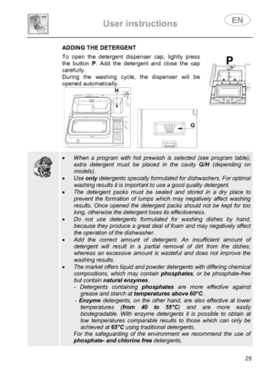 Page 27 
User instructions   
 
 
25 
 ADDING THE DETERGENT To open the detergent dispenser cap, lightly press 
the button P. Add the detergent and close the cap 
carefully. 
During the washing cycle, the dispenser will be 
opened automatically. 
 
   
  
  
 • When a program with hot prewash is selected (see program table), 
extra detergent must be placed in the cavity G/H (depending on 
models). 
• Use only detergents specially formulated for dishwashers. For optimal 
washing results it is important to use a...