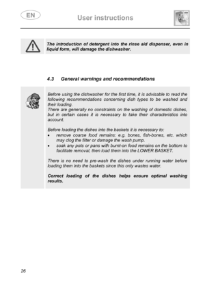 Page 28 User instructions    
 
26  
 
 
 
 
 
 
 
 
 
 The introduction of detergent into the rinse aid dispenser, even in 
liquid form, will damage the dishwasher.  
  
 
 
 
 4.3  General warnings and recommendations 
 
 
 
 
Before using the dishwasher for the first time, it is advisable to read the 
following recommendations concerning dish types to be washed and 
their loading. 
There are generally no constraints on the washing of domestic dishes, 
but in certain cases it is necessary to take their...