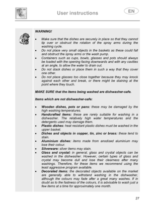 Page 29 
User instructions   
 
 
27  
 
 
 
 
 
 
 
 
 
 
 WARNING! 
 
• Make sure that the dishes are securely in place so that they cannot 
tip over or obstruct the rotation of the spray arms during the 
washing cycle. 
• Do not place very small objects in the baskets as these could fall 
and obstruct the spray arms or the wash pump. 
• Containers such as cups, bowls, glasses and pots should always 
be loaded with the opening facing downwards and with any cavities 
at an angle, to allow the water to drain...
