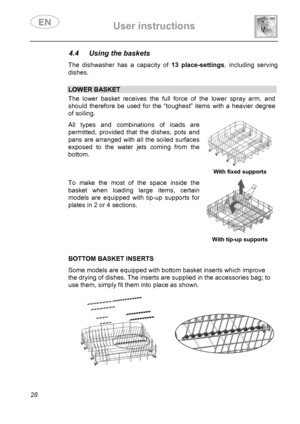 Page 30 User instructions    
 
28 
4.4  Using the baskets  The dishwasher has a capacity of 13 place-settings, including serving 
dishes. 
 
 LOWER BASKET The lower basket receives the full force of the lower spray arm, and 
should therefore be used for the “toughest” items with a heavier degree 
of soiling.  All types and combinations of loads are 
permitted, provided that the dishes, pots and 
pans are arranged with all the soiled surfaces 
exposed to the water jets coming from the 
bottom. 
  With fixed...