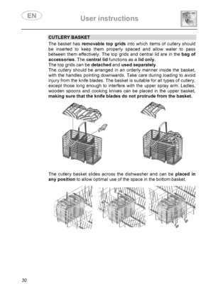 Page 32 User instructions    
 
30 
CUTLERY BASKET The basket has removable top grids into which items of cutlery should 
be inserted to keep them properly spaced and allow water to pass 
between them effectively. The top grids and central lid are in the bag of 
accessories. The central lid functions as a lid only.  
The top grids can be detached and used separately. 
The cutlery should be arranged in an orderly manner inside the basket, 
with the handles pointing downwards. Take care during loading to avoid...