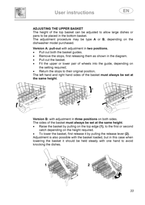 Page 35 
User instructions   
 
 
33  
 
 
 
 
 ADJUSTING THE UPPER BASKET 
The height of the top basket can be adjusted to allow large dishes or 
pans to be placed in the bottom basket. 
The adjustment procedure may be type A or B, depending on the 
dishwasher model purchased. 
  
 
 
 
 
 
 Version A: pull-out with adjustment intwo positions.
•  Pull out both the basket guides. 
•  Remove the stops, first releasing them as shown in the diagram. 
•  Pull out the basket. 
•  Fit the upper or lower pair of...