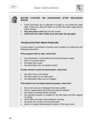 Page 38 User instructions    
 
36  
  
 
BEFORE STARTING THE DISHWASHER AFTER PROLONGED 
DISUSE: 
 
• Check that there are no deposits of sludge or rust inside the water 
pipe: if there are, allow the water to run from the water supply tap for 
a few minutes. 
• Plug the power cord back into the socket. 
• Reconnect the water intake hose and open the tap again. 
 
 
 
TROUBLESHOOTING MINOR PROBLEMS 
 
In some cases it is possible to remedy minor problems by referring to the 
following instructions: 
 
If the...