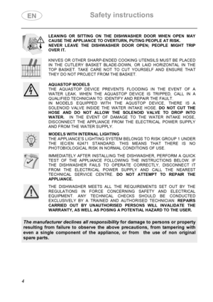 Page 6 Safety instructions 
 
 
4 
 
LEANING OR SITTING ON THE DISHWASHER DOOR WHEN OPEN MAY 
CAUSE THE APPLIANCE TO OVERTURN, PUTING PEOPLE AT RISK. 
NEVER LEAVE THE DISHWASHER DOOR OPEN; PEOPLE MIGHT TRIP 
OVER IT. 
 
 
KNIVES OR OTHER SHARP-ENDED COOKING UTENSILS MUST BE PLACED 
IN THE CUTLERY BASKET BLADE-DOWN, OR LAID HORIZONTAL IN THE 
TOP BASKET. TAKE CARE NOT TO CUT YOURSELF AND ENSURE THAT 
THEY DO NOT PROJECT FROM THE BASKET. 
 
 
AQUASTOP MODELS 
THE AQUASTOP DEVICE PREVENTS FLOODING IN THE EVENT OF...