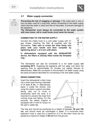 Page 8 Installation instructions    
 
6 
2.1  Water supply connection  
 
  
 Preventing the risk of clogging or damage: if the water pipe is new or 
has not been used for a long time, before connecting to the water supply 
check that the water is clear and free of impurities, to prevent damage to 
the appliance.  
The dishwasher must always be connected to the water system 
with new hoses; old or used hoses must never be reused.  
    
CONNECTING TO THE WATER SUPPLY Connect the intake hose to a cold water...