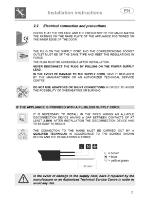 Page 9 
Installation instructions   
 
 
7 
2.2  Electrical connection and precautions 
 
 
CHECK THAT THE VOLTAGE AND THE FREQUENCY OF THE MAINS MATCH THE RATINGS ON THE NAME PLATE OF THE APPLIANCE POSITIONED ON THE INNER EDGE OF THE DOOR. 
 
 
THE PLUG ON THE SUPPLY CORD AND THE CORRESPONDING SOCKET OUTLET MUST BE OF THE SAME TYPE AND MEET THE REGULATIONS IN FORCE.  THE PLUG MUST BE ACCESSIBLE AFTER INSTALLATION.  NEVER DISCONNECT THE PLUG BY PULLING ON THE POWER SUPPLY LEAD.  IN THE EVENT OF DAMAGE TO THE...