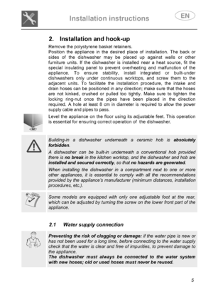 Page 7 
Installation instructions   
 
 
5  
2.  Installation and hook-up     
Remove the polystyrene basket retainers.  
Position the appliance in the desired place of installation. The back or 
sides of the dishwasher may be placed up against walls or other 
furniture units. If the dishwasher is installed near a heat source, fit the 
special insulating panel to prevent overheating and malfunction of the 
appliance. To ensure stability, install integrated or built-under 
dishwashers only under continuous...