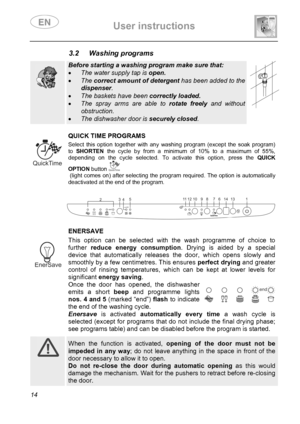 Page 16 User instructions    
 
14 
3.2 Washing programs   
  
Before starting a washing program make sure that: 
• The water supply tap is open. 
• The correct amount of detergent has been added to the 
dispenser. 
• The baskets have been correctly loaded. 
• The spray arms are able to rotate freely and without 
obstruction. 
• The dishwasher door is securely closed.   
 
 
 QUICK TIME PROGRAMS Select this option together with any washing program (except the soak program) 
to SHORTEN the cycle by from a...