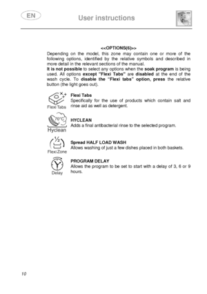 Page 12 
 
User instructions   
  
10    
  
Depending  on  the  model,  this  zone  may  contain  one  o r  more  of  the 
following  options,  identified  by  the  relative  symbo ls  and  described  in 
more detail in the relevant sections of the manual.  
It is not possible  to select any options when the  soak program is being 
used.  All  options  except  Flexi  Tabs   are  disabled   at  the  end  of  the 
wash  cycle.  To  disable  the  “Flexi  tabs”  option,  press   the  relative 
button (the light...