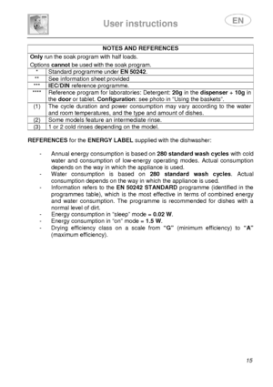 Page 17 
 
User instructions   
 
 15 
NOTES AND REFERENCES  Only run the soak program with half loads.  Options cannot be used with the soak program. 
* Standard programme under EN 50242. 
**  See information sheet provided 
*** IEC/DIN reference programme. 
****  Reference program for laboratories: Detergent: 20g in the dispenser + 10g in 
the  door  or tablet.  Configuration : see photo in “Using the baskets”. 
(1)  The  cycle  duration  and  power  consumption  may  va ry  according  to  the  water 
and...