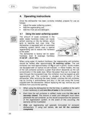 Page 22 
 
User instructions   
  
20      
4.  Operating instructions      
Once  the  dishwasher  has  been  correctly  installed,  p repare  for  use  as 
follows:
 
·   Adjust the water softening system; 
·   Add the regenerating salt; 
·   Add the rinse aid and detergent. 
 
4.1  Using the water softening system  
 
      The  amount  of  scale  contained  in  the  
water  (water  hardness  index)  can  cause 
whitish  staining  on  the  dry  dishes,  which 
tend  to  become  dull  over  time.  The...