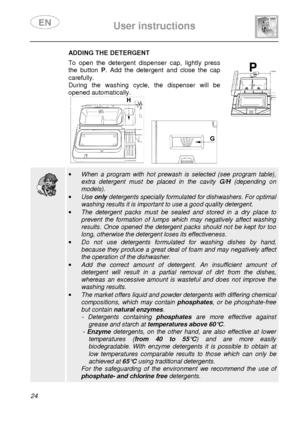 Page 26 
 
User instructions   
  
24 
 ADDING THE DETERGENT  To  open  the  detergent  dispenser  cap,  lightly  press  
the  button  P.  Add  the  detergent  and  close  the  cap 
carefully.  
During  the  washing  cycle,  the  dispenser  will  be 
opened automatically. 
 
       
  
 ·   When  a  program  with  hot  prewash  is  selected  (see  pr ogram  table), 
extra  detergent  must  be  placed  in  the  cavity G/H  (depending  on 
models). 
·  Use  only detergents specially formulated for dishwashers. F...