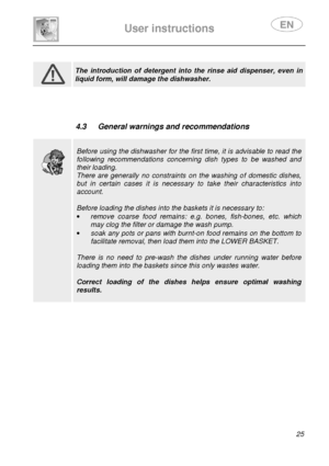 Page 27 
 
User instructions   
 
 25                 
 
 The  introduction  of  detergent  into  the  rinse  aid  dispenser,  even  in 
liquid form, will damage the dishwasher.           
 4.3  General warnings and recommendations 
 
 
 
 
Before using the dishwasher for the first time, it is advisable to read the 
following  recommendations  concerning  dish  types  to  be  washed  and 
their loading. 
There  are  generally  no  constraints  on  the  washing  of  domestic  dishes, 
but  in  certain  cases  it...