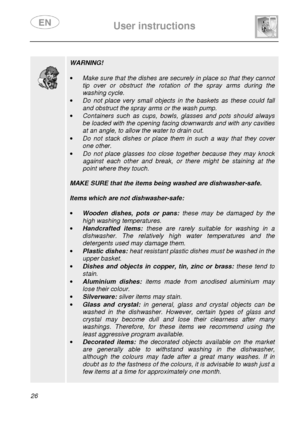 Page 28 
 
User instructions   
  
26                 
 
 
 WARNING! 
 
·  Make sure that the dishes are securely in place so  that they cannot 
tip  over  or  obstruct  the  rotation  of  the  spray  arms   during  the 
washing cycle. 
·  Do  not  place  very  small  objects  in  the  baskets  as  t hese  could  fall 
and obstruct the spray arms or the wash pump. 
·  Containers  such  as  cups,  bowls,  glasses  and  pots  sh ould  always 
be loaded with the opening facing downwards and with any cavities 
at...