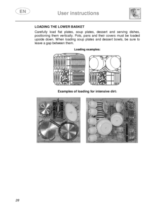 Page 30 
 
User instructions   
  
28 
LOADING THE LOWER BASKET  Carefully  load  flat  plates,  soup  plates,  dessert  an d  serving  dishes, 
positioning  them  vertically.  Pots,  pans  and  their  c overs  must  be  loaded 
upside  down.  When  loading  soup  plates  and  dessert  b owls,  be  sure  to 
leave a gap between them. 
 Loading examples:  
      
Examples of loading for intensive dirt:    
        
               
 
       