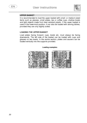 Page 32 
 
User instructions   
  
30 
UPPER BASKET  It is recommended to load the upper basket with sma ll- or medium-sized 
items  such  as  glasses,  small  plates,  tea  or  coffee cups,  shallow  bowls 
and  light  objects  made  from  heat  resistant  plastic.  If  the  upper  basket  is 
used in the lowermost position, it can also be loaded with serving dishes, 
provided they are only slightly soiled.     
 
LOADING THE UPPER BASKET  Load  plates  facing  forward;  cups,  bowls  etc.  must  a lways  be...