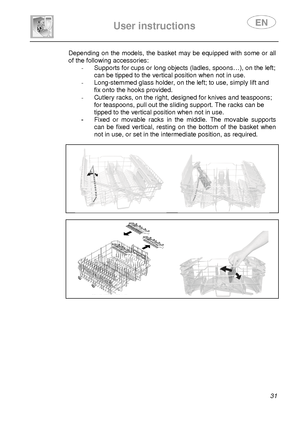 Page 33 
 
User instructions   
 
 31 
Depending on the models, the basket may be equipped with some or all 
of the following accessories: 
-  Supports for cups or long objects (ladles, spoons… ), on the left; 
can be tipped to the vertical position when not in  use. 
-   Long-stemmed glass holder, on the left; to use, si mply lift and 
fix onto the hooks provided. 
-   Cutlery racks, on the right, designed for knives a nd teaspoons; 
for teaspoons, pull out the sliding support. The ra cks can be 
tipped to the...