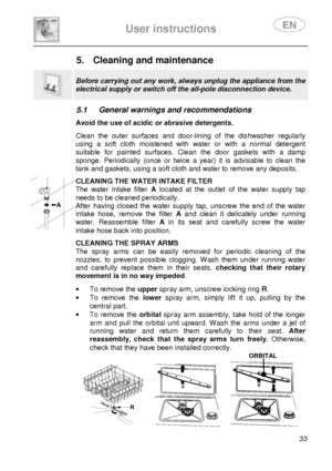 Page 35 
 
User instructions   
 
 33 
5.  Cleaning and maintenance  
 
Before carrying out any work, always unplug the appliance from the 
electrical supply or switch off the all-pole disconnection device. 
 
5.1  General warnings and recommendations   Avoid the use of acidic or abrasive detergents.  Clean  the  outer  surfaces  and  door-lining  of  the  dis hwasher  regularly 
using  a  soft  cloth  moistened  with  water  or  with  a  n ormal  detergent 
suitable  for  painted  surfaces.  Clean  the  door...