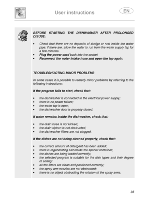 Page 37 
 
User instructions   
 
 35 
  
  
 
BEFORE  STARTING  THE  DISHWASHER  AFTER  PROLONGED 
DISUSE: 
 
·  Check  that  there  are  no  deposits  of  sludge  or  rust  inside  the  water 
pipe: if there are, allow the water to run from the water supply tap for 
a few minutes. 
·  Plug the power cord  back into the socket. 
·  Reconnect the water intake hose and open the tap ag ain. 
 
 
 
TROUBLESHOOTING MINOR PROBLEMS 
 
In some cases it is possible to remedy minor problems by referring to the...
