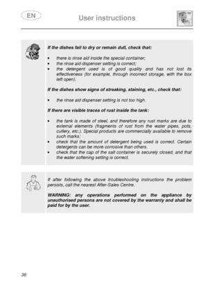 Page 38 
 
User instructions   
  
36    
 
  
 
If the dishes fail to dry or remain dull, check tha t: 
 
·  there is rinse aid inside the special container; 
·  the rinse aid dispenser setting is correct; 
·  the  detergent  used  is  of  good  quality  and  has  not  l ost  its 
effectiveness  (for  example,  through  incorrect  storage,  with  the  box 
left open). 
 
If the dishes show signs of streaking, staining, et c., check that: 
 
·  the rinse aid dispenser setting is not too high. 
 
If there are...