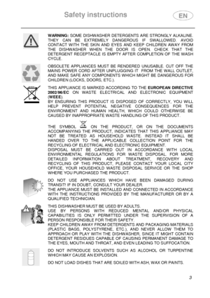 Page 5Safety instructions 
  
 3 
 
WARNING: SOME  DISHWASHER  DETERGENTS ARE  STRONGLY  ALKALINE. 
THEY  CAN  BE  EXTREMELY  DANGEROUS  IF  SWALLOWED.  AVOID  
CONTACT  WITH  THE  SKIN  AND  EYES  AND  KEEP  CHILDREN  AW AY  FROM 
THE  DISHWASHER  WHEN  THE  DOOR  IS  OPEN.  CHECK  THAT  TH E 
DETERGENT  RECEPTACLE  IS  EMPTY  AFTER  COMPLETION  OF  T HE  WASH 
CYCLE. 
 
 
OBSOLETE  APPLIANCES  MUST  BE  RENDERED  UNUSABLE.  CUT  OFF  THE 
MAINS  POWER  CORD  AFTER  UNPLUGGING  IT    FROM  THE  WALL   OUTLET,...